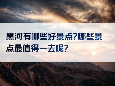 黑河有哪些好景点？哪些景点最值得一去呢？