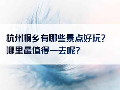 杭州桐乡有哪些景点好玩？哪里最值得一去呢？