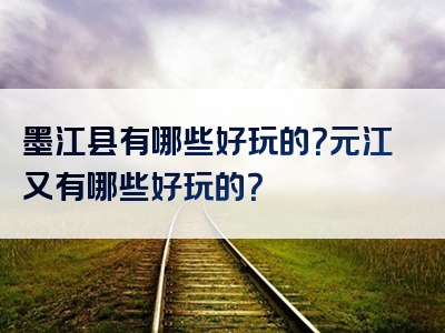 墨江县有哪些好玩的？元江又有哪些好玩的？