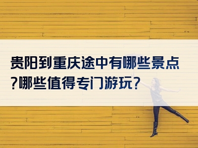 贵阳到重庆途中有哪些景点？哪些值得专门游玩？