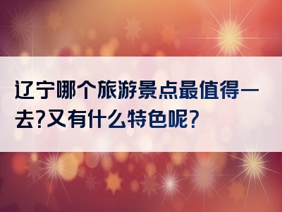 辽宁哪个旅游景点最值得一去？又有什么特色呢？