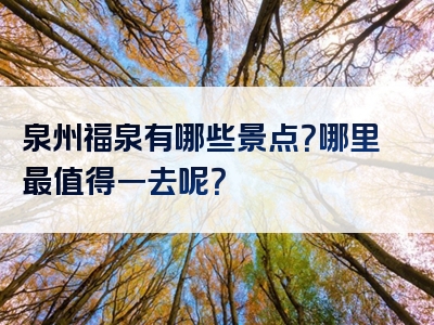 泉州福泉有哪些景点？哪里最值得一去呢？