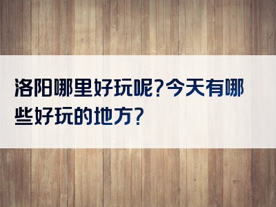 洛阳哪里好玩呢？今天有哪些好玩的地方？