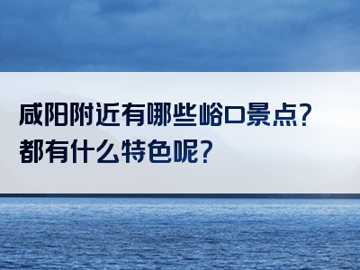 咸阳附近有哪些峪口景点？都有什么特色呢？