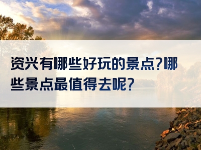 资兴有哪些好玩的景点？哪些景点最值得去呢？