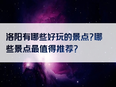 洛阳有哪些好玩的景点？哪些景点最值得推荐？