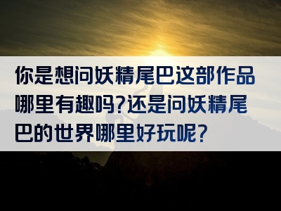 你是想问妖精尾巴这部作品哪里有趣吗？还是问妖精尾巴的世界哪里好玩呢？