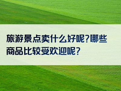 旅游景点卖什么好呢？哪些商品比较受欢迎呢？