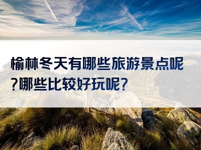 榆林冬天有哪些旅游景点呢？哪些比较好玩呢？