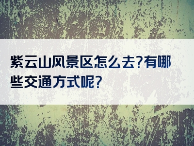 紫云山风景区怎么去？有哪些交通方式呢？