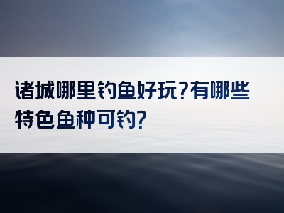 诸城哪里钓鱼好玩？有哪些特色鱼种可钓？