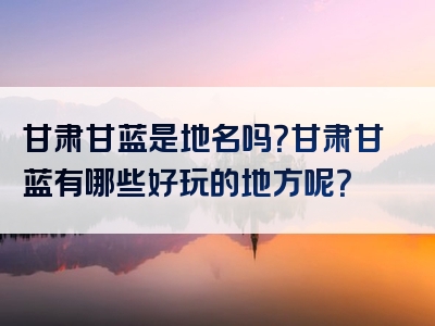 甘肃甘蓝是地名吗？甘肃甘蓝有哪些好玩的地方呢？