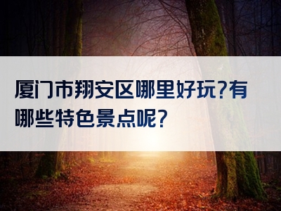 厦门市翔安区哪里好玩？有哪些特色景点呢？