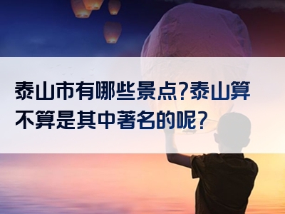 泰山市有哪些景点？泰山算不算是其中著名的呢？