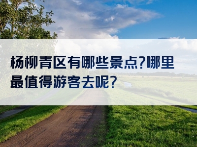 杨柳青区有哪些景点？哪里最值得游客去呢？