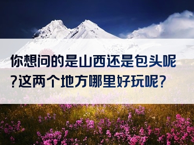 你想问的是山西还是包头呢？这两个地方哪里好玩呢？