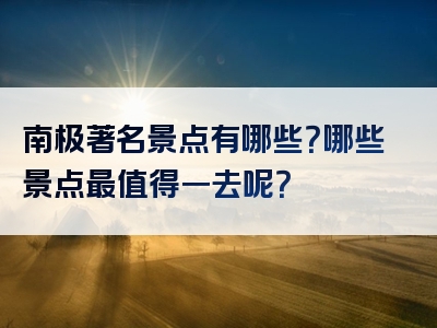 南极著名景点有哪些？哪些景点最值得一去呢？