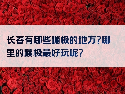 长春有哪些蹦极的地方？哪里的蹦极最好玩呢？