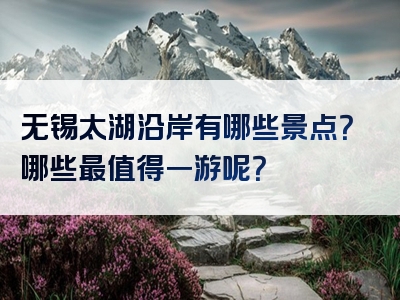 无锡太湖沿岸有哪些景点？哪些最值得一游呢？