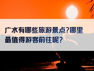 广水有哪些旅游景点？哪里最值得游客前往呢？