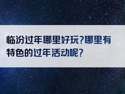 临汾过年哪里好玩？哪里有特色的过年活动呢？
