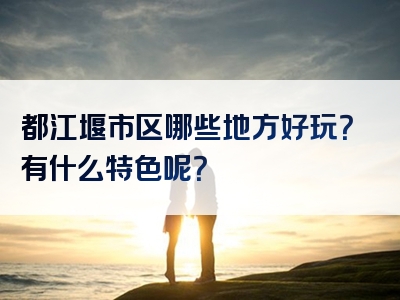 都江堰市区哪些地方好玩？有什么特色呢？