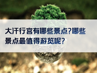 大汗行宫有哪些景点？哪些景点最值得游览呢？