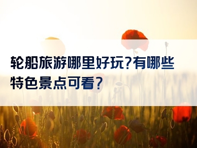 轮船旅游哪里好玩？有哪些特色景点可看？