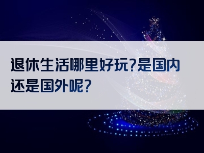 退休生活哪里好玩？是国内还是国外呢？