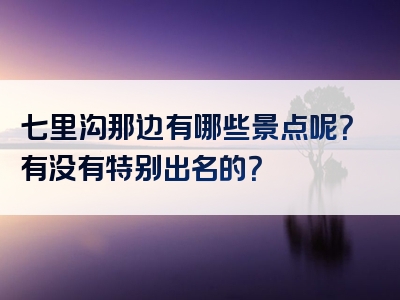 七里沟那边有哪些景点呢？有没有特别出名的？