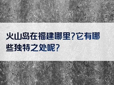 火山岛在福建哪里？它有哪些独特之处呢？