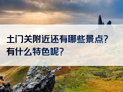 土门关附近还有哪些景点？有什么特色呢？