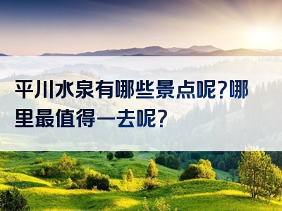 平川水泉有哪些景点呢？哪里最值得一去呢？