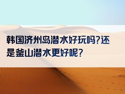 韩国济州岛潜水好玩吗？还是釜山潜水更好呢？