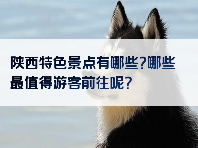 陕西特色景点有哪些？哪些最值得游客前往呢？