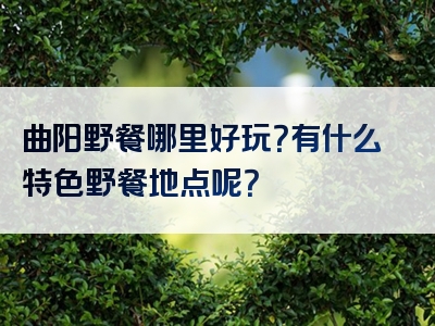 曲阳野餐哪里好玩？有什么特色野餐地点呢？