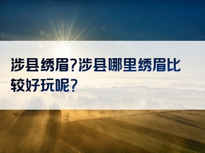 涉县绣眉？涉县哪里绣眉比较好玩呢？