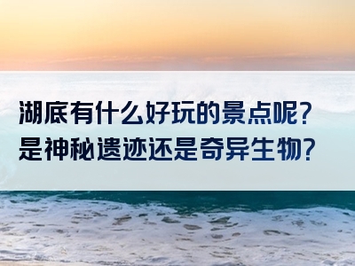 湖底有什么好玩的景点呢？是神秘遗迹还是奇异生物？