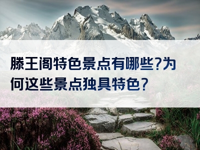 滕王阁特色景点有哪些？为何这些景点独具特色？