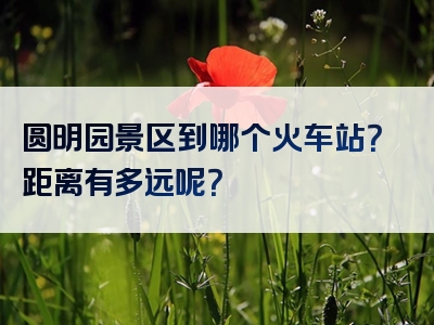 圆明园景区到哪个火车站？距离有多远呢？