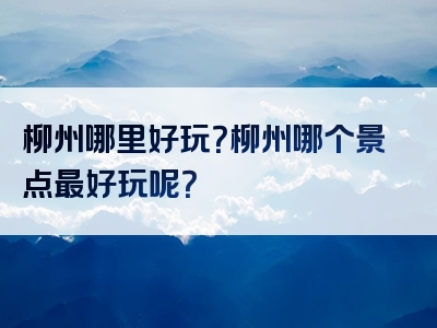 柳州哪里好玩？柳州哪个景点最好玩呢？