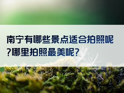 南宁有哪些景点适合拍照呢？哪里拍照最美呢？