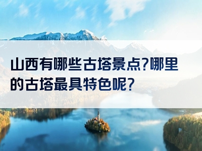 山西有哪些古塔景点？哪里的古塔最具特色呢？