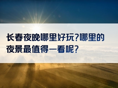 长春夜晚哪里好玩？哪里的夜景最值得一看呢？