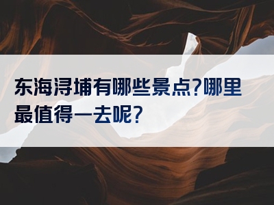 东海浔埔有哪些景点？哪里最值得一去呢？