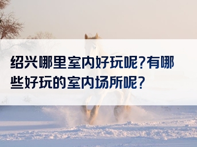 绍兴哪里室内好玩呢？有哪些好玩的室内场所呢？