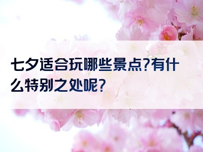 七夕适合玩哪些景点？有什么特别之处呢？