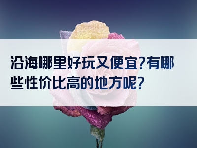 沿海哪里好玩又便宜？有哪些性价比高的地方呢？