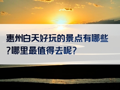 惠州白天好玩的景点有哪些？哪里最值得去呢？