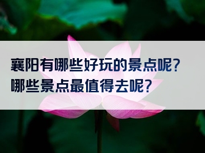 襄阳有哪些好玩的景点呢？哪些景点最值得去呢？